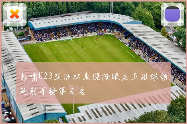 彭啸U23亚洲杯表现抢眼后卫进球领跑射手榜第五名