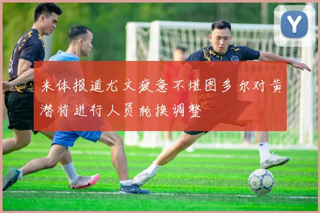 米体报道尤文疲惫不堪图多尔对黄潜将进行人员轮换调整