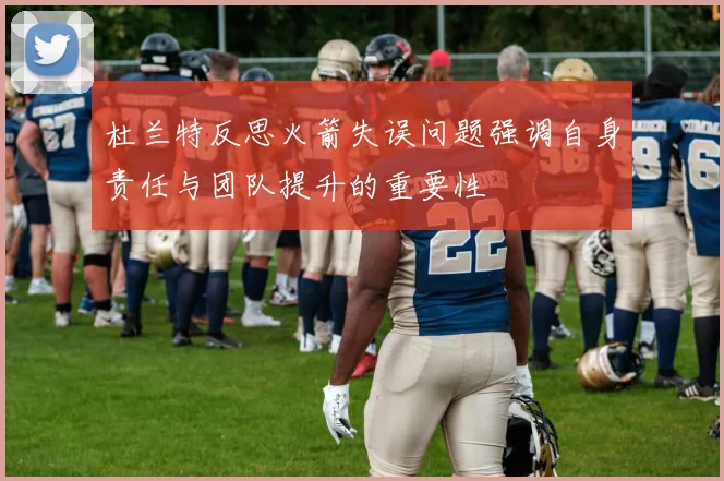 杜兰特反思火箭失误问题强调自身责任与团队提升的重要性