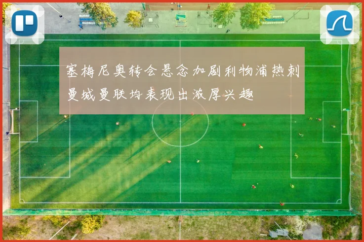 塞梅尼奥转会悬念加剧利物浦热刺曼城曼联均表现出浓厚兴趣