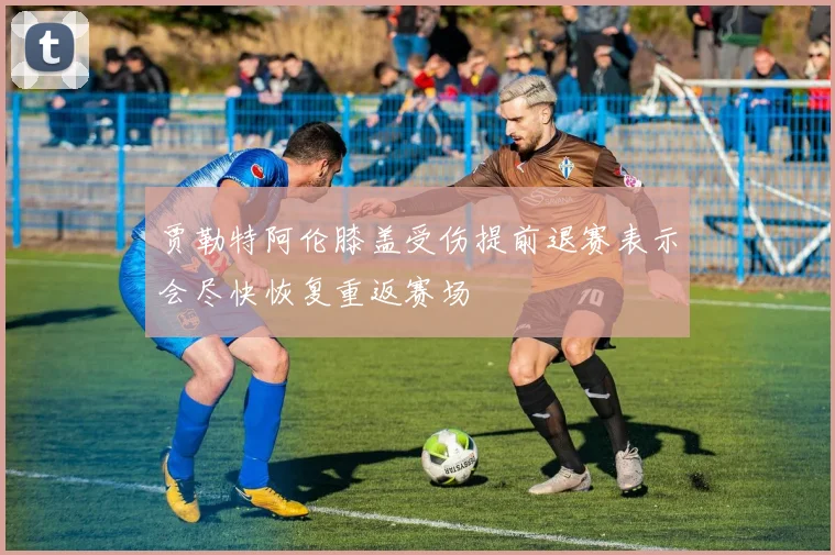 贾勒特阿伦膝盖受伤提前退赛表示会尽快恢复重返赛场