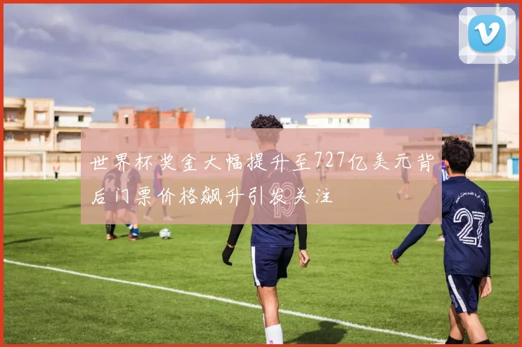 世界杯奖金大幅提升至727亿美元背后门票价格飙升引发关注