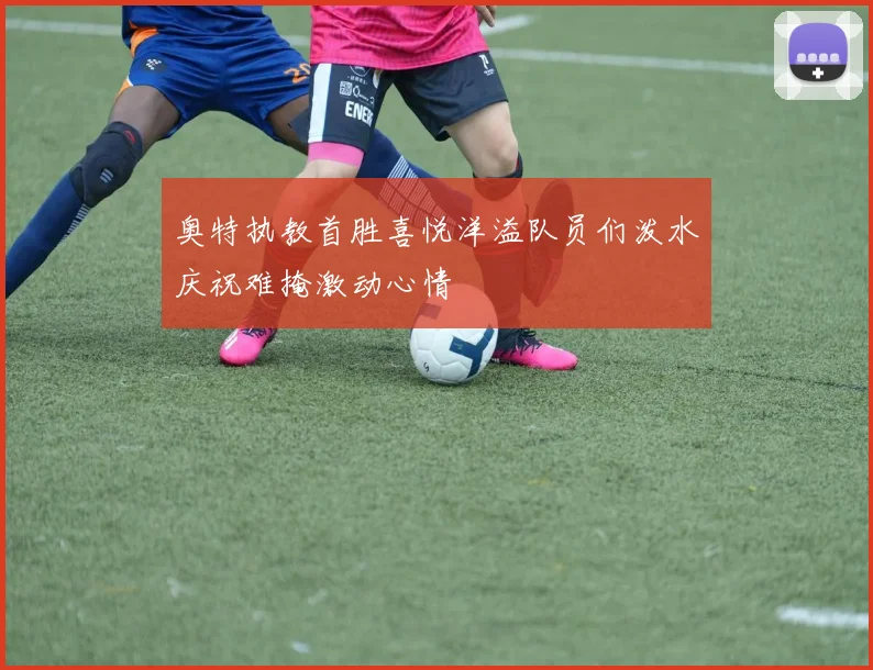 奥特执教首胜喜悦洋溢队员们泼水庆祝难掩激动心情