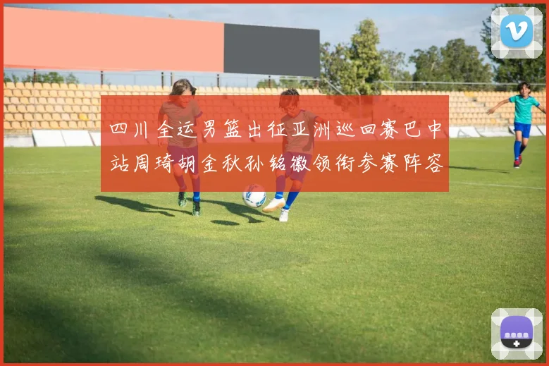 四川全运男篮出征亚洲巡回赛巴中站周琦胡金秋孙铭徽领衔参赛阵容