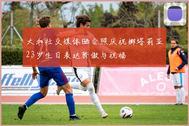 大加社交媒体晒合照庆祝娜塔莉亚23岁生日表达骄傲与祝福