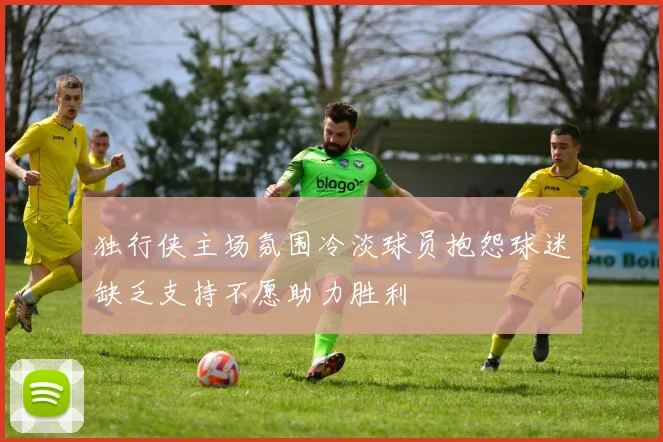 独行侠主场氛围冷淡球员抱怨球迷缺乏支持不愿助力胜利