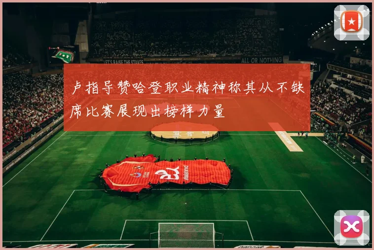 卢指导赞哈登职业精神称其从不缺席比赛展现出榜样力量