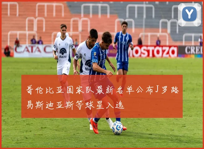 哥伦比亚国家队最新名单公布J罗路易斯迪亚斯等球星入选