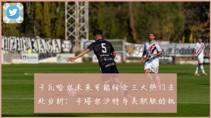 卡瓦哈尔未来可能转会三大热门去处分析：卡塔尔沙特与美职联的机会