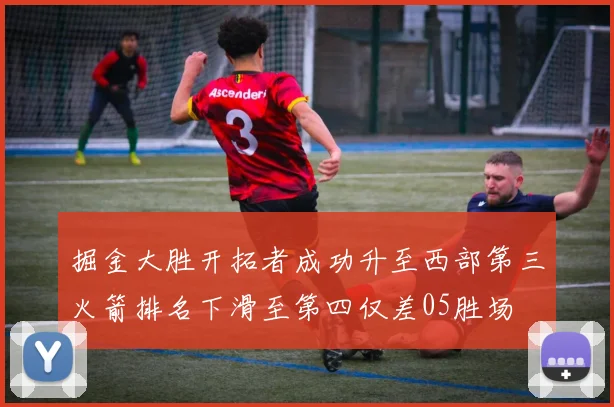 掘金大胜开拓者成功升至西部第三火箭排名下滑至第四仅差05胜场