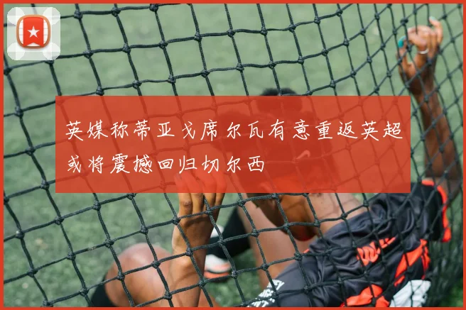 英媒称蒂亚戈席尔瓦有意重返英超或将震撼回归切尔西