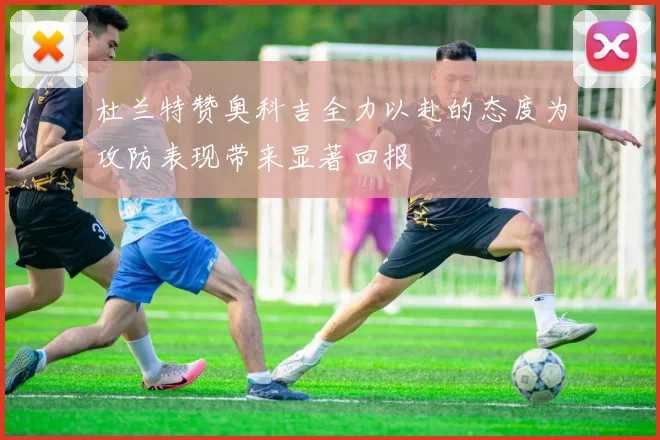 杜兰特赞奥科吉全力以赴的态度为攻防表现带来显著回报