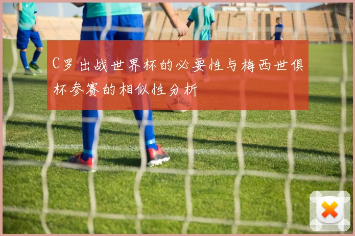 C罗出战世界杯的必要性与梅西世俱杯参赛的相似性分析