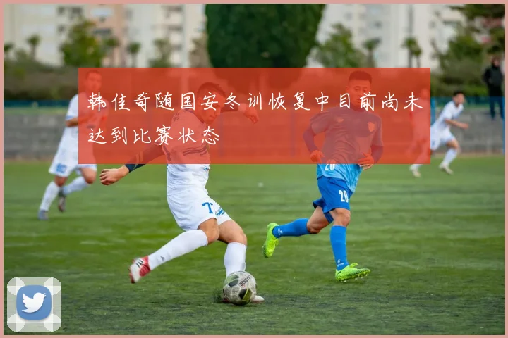 韩佳奇随国安冬训恢复中目前尚未达到比赛状态