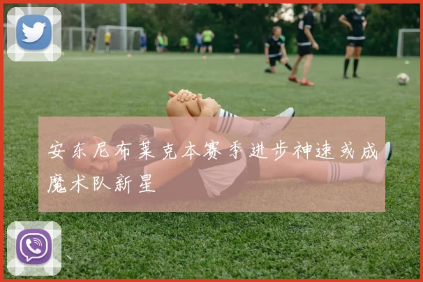 安东尼布莱克本赛季进步神速或成魔术队新星