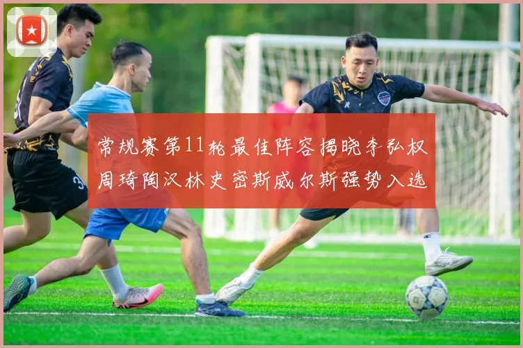 常规赛第11轮最佳阵容揭晓李弘权周琦陶汉林史密斯威尔斯强势入选