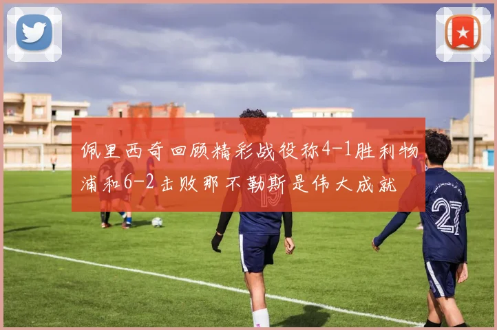 佩里西奇回顾精彩战役称4-1胜利物浦和6-2击败那不勒斯是伟大成就