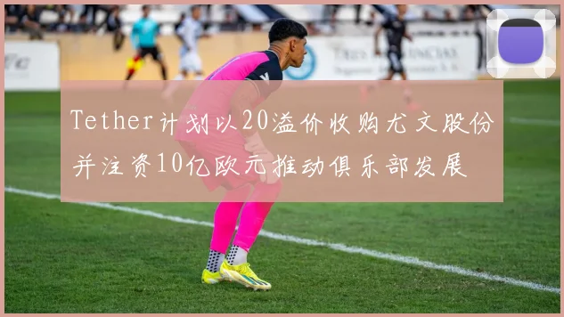 Tether计划以20溢价收购尤文股份并注资10亿欧元推动俱乐部发展