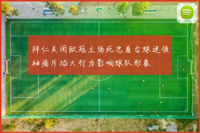 拜仁关闭欧冠主场死忠看台球迷领袖痛斥焰火行为影响球队形象