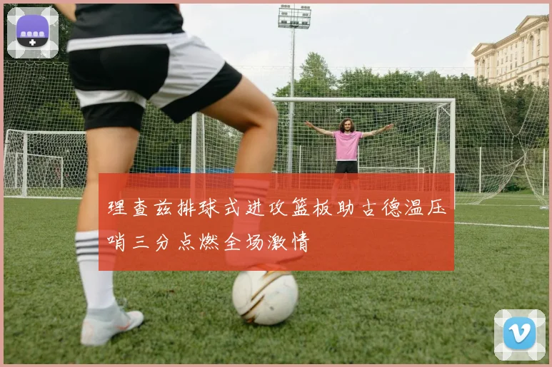 理查兹排球式进攻篮板助古德温压哨三分点燃全场激情