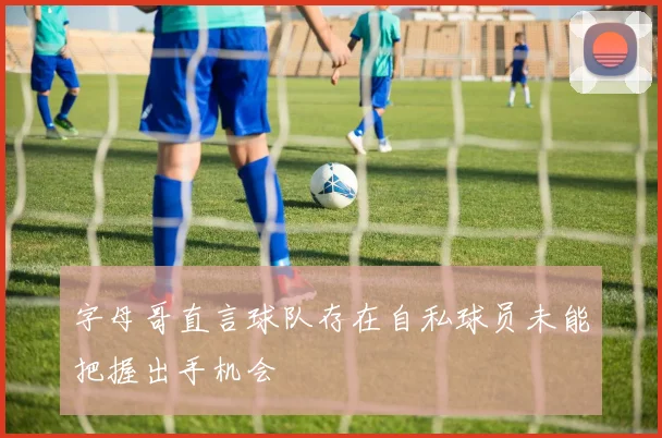 字母哥直言球队存在自私球员未能把握出手机会