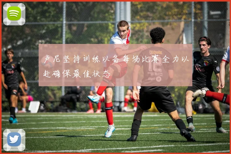 卢尼坚持训练以备每场比赛全力以赴确保最佳状态