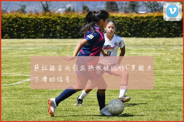 萨拉赫言论引发热议被比作C罗能力下滑的信号