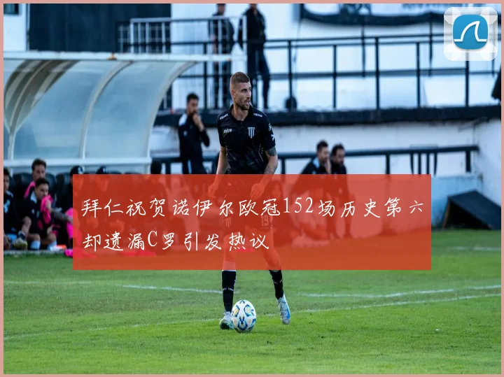 拜仁祝贺诺伊尔欧冠152场历史第六却遗漏C罗引发热议