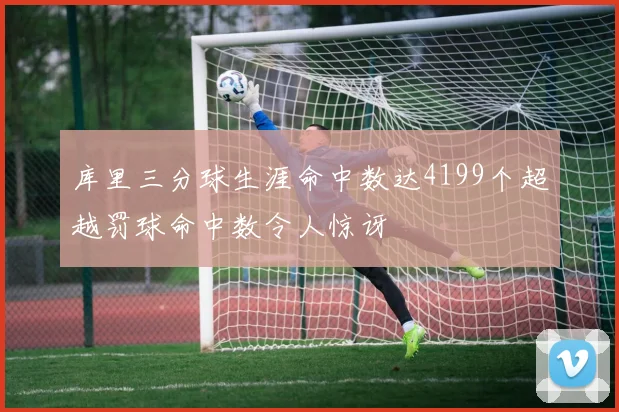 库里三分球生涯命中数达4199个超越罚球命中数令人惊讶