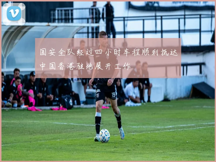 国安全队经过四小时车程顺利抵达中国香港驻地展开工作