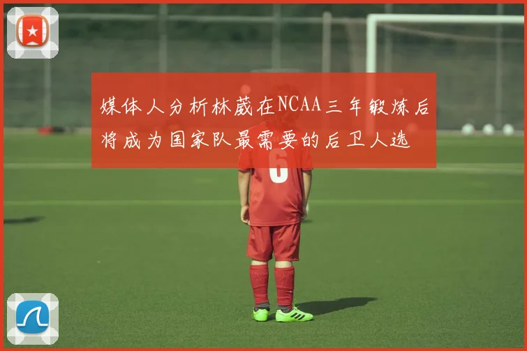 媒体人分析林葳在NCAA三年锻炼后将成为国家队最需要的后卫人选