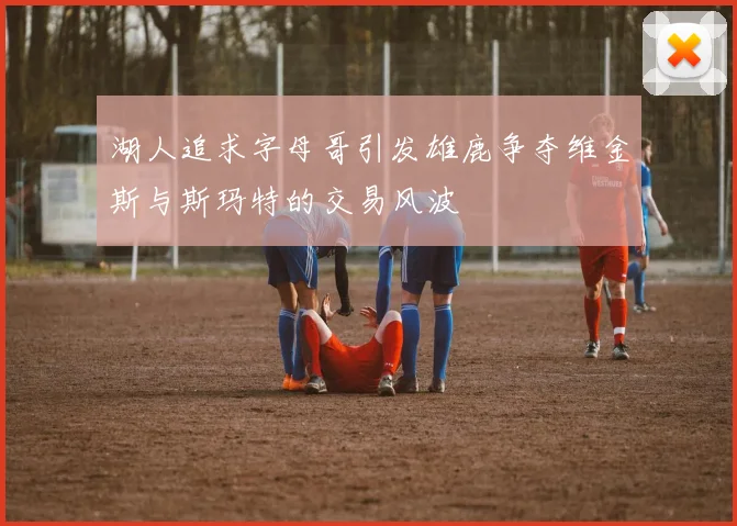 湖人追求字母哥引发雄鹿争夺维金斯与斯玛特的交易风波