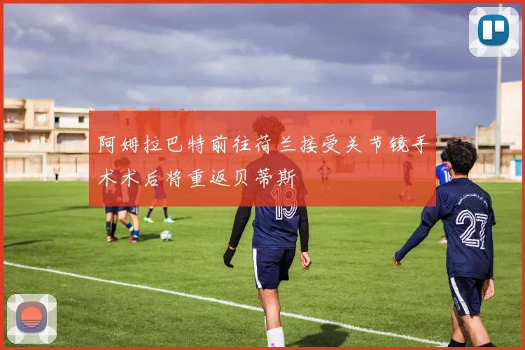 阿姆拉巴特前往荷兰接受关节镜手术术后将重返贝蒂斯