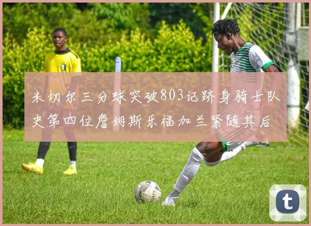 米切尔三分球突破803记跻身骑士队史第四位詹姆斯乐福加兰紧随其后