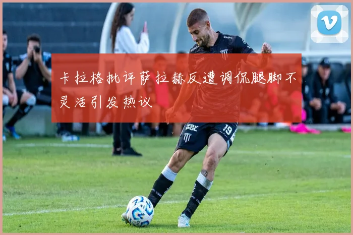 卡拉格批评萨拉赫反遭调侃腿脚不灵活引发热议