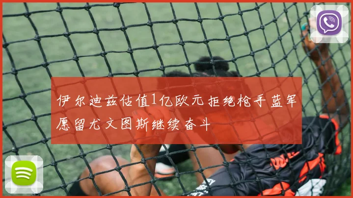伊尔迪兹估值1亿欧元拒绝枪手蓝军愿留尤文图斯继续奋斗