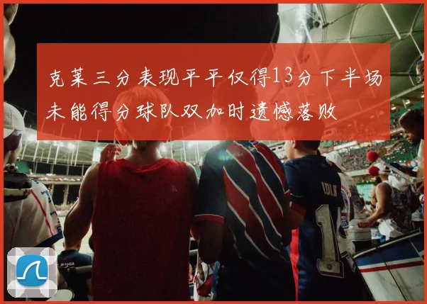 克莱三分表现平平仅得13分下半场未能得分球队双加时遗憾落败